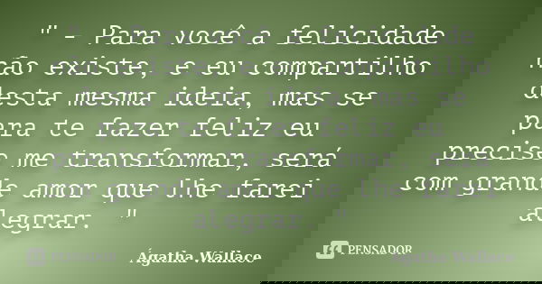 " - Para você a felicidade não existe, e eu compartilho desta mesma ideia, mas se para te fazer feliz eu precise me transformar, será com grande amor que l... Frase de Ágatha Wallace.