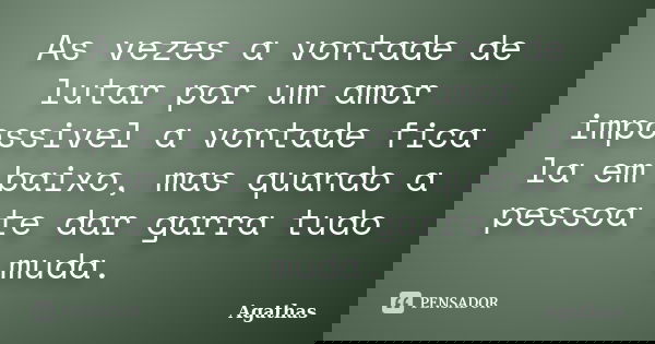 As vezes a vontade de lutar por um amor impossivel a vontade fica la em baixo, mas quando a pessoa te dar garra tudo muda.... Frase de Agathas.