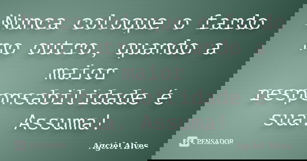 Nunca coloque o fardo no outro, quando a maior responsabilidade é sua. Assuma!... Frase de Agciel Alves.