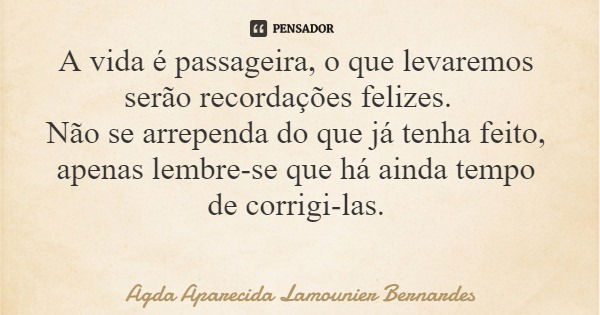 A vida é passageira, o que levaremos serão recordações felizes. Não se arrependa do que já tenha feito, apenas lembre-se que há ainda tempo de corrigi-las.... Frase de Agda Aparecida Lamounier Bernardes.