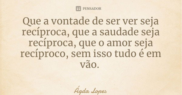 Que a vontade de ser ver seja recíproca, que a saudade seja recíproca, que o amor seja recíproco, sem isso tudo é em vão.... Frase de Ágda Lopes.