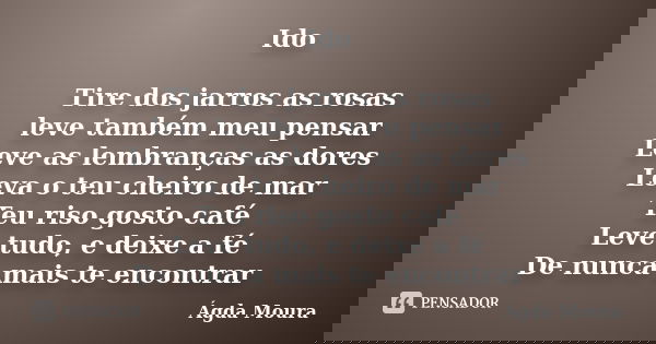 Ido Tire dos jarros as rosas leve também meu pensar Leve as lembranças as dores Leva o teu cheiro de mar Teu riso gosto café Leve tudo, e deixe a fé De nunca ma... Frase de Ágda Moura.