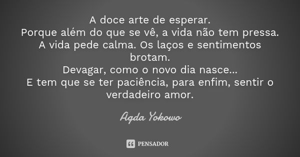 A doce arte de esperar. Porque além do que se vê, a vida não tem pressa. A vida pede calma. Os laços e sentimentos brotam. Devagar, como o novo dia nasce... E t... Frase de Agda Yokowo.