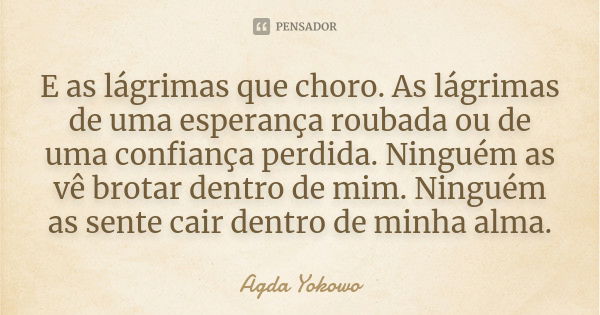 E as lágrimas que choro. As lágrimas de uma esperança roubada ou de uma confiança perdida. Ninguém as vê brotar dentro de mim. Ninguém as sente cair dentro de m... Frase de Agda Yokowo.