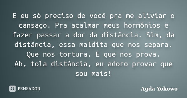 E eu só preciso de você pra me aliviar o cansaço. Pra acalmar meus hormônios e fazer passar a dor da distância. Sim, da distância, essa maldita que nos separa. ... Frase de Agda Yokowo.