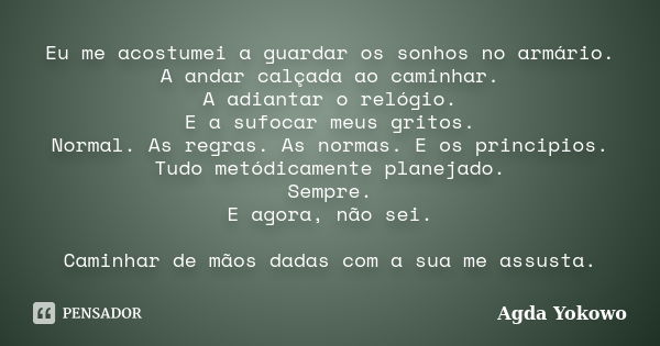 Eu me acostumei a guardar os sonhos no armário. A andar calçada ao caminhar. A adiantar o relógio. E a sufocar meus gritos. Normal. As regras. As normas. E os p... Frase de Agda Yokowo.