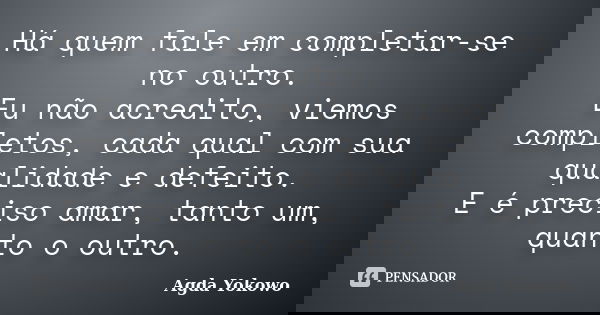 Há quem fale em completar-se no outro. Eu não acredito, viemos completos, cada qual com sua qualidade e defeito. E é preciso amar, tanto um, quanto o outro.... Frase de Agda Yokowo.