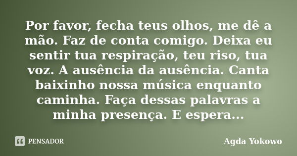 Por favor, fecha teus olhos, me dê a mão. Faz de conta comigo. Deixa eu sentir tua respiração, teu riso, tua voz. A ausência da ausência. Canta baixinho nossa m... Frase de Agda Yokowo.