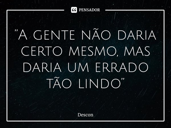 ⁠”A gente não daria certo mesmo, mas daria um errado tão lindo”