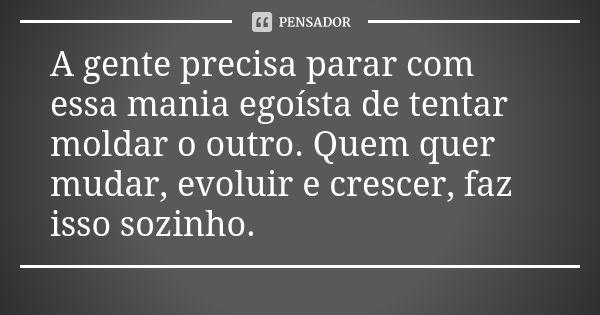 A gente precisa parar com essa mania egoísta de tentar moldar o outro. Quem quer mudar, evoluir e crescer, faz isso sozinho.