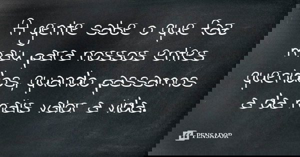 A gente sabe o que faz mau para nossos entes queridos, quando passamos a da mais valor a vida.... Frase de Autor desconhecido.