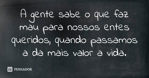 A gente sabe o que faz mau para nossos entes queridos, quando passamos a da mais valor a vida.... Frase de Autor desconhecido.