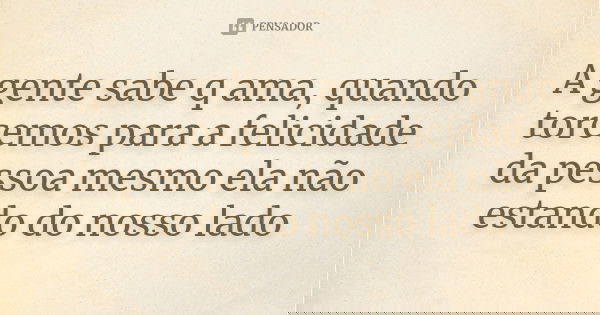 A gente sabe q ama, quando torcemos para a felicidade da pessoa mesmo ela não estando do nosso lado