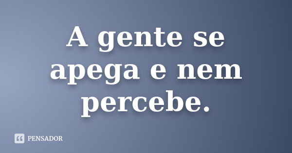 A gente se apega e nem percebe.