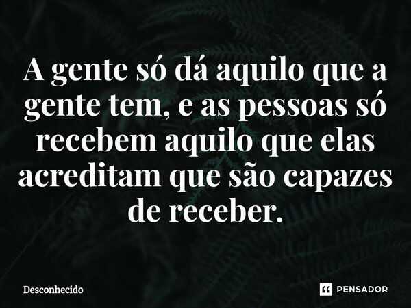 A gente só dá aquilo que a gente tem, e as pessoas só recebem aquilo que elas acreditam que são capazes de receber.