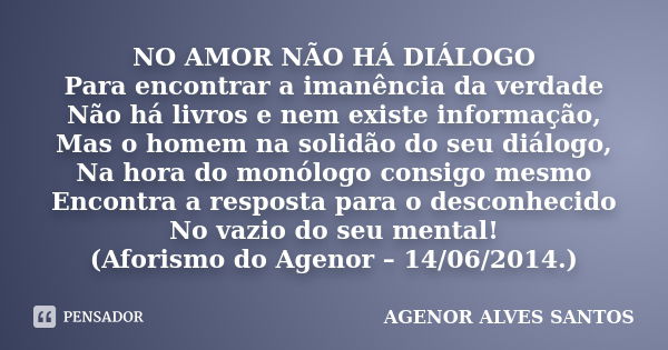 NO AMOR NÃO HÁ DIÁLOGO Para encontrar a imanência da verdade Não há livros e nem existe informação, Mas o homem na solidão do seu diálogo, Na hora do monólogo c... Frase de Agenor Alves Santos.