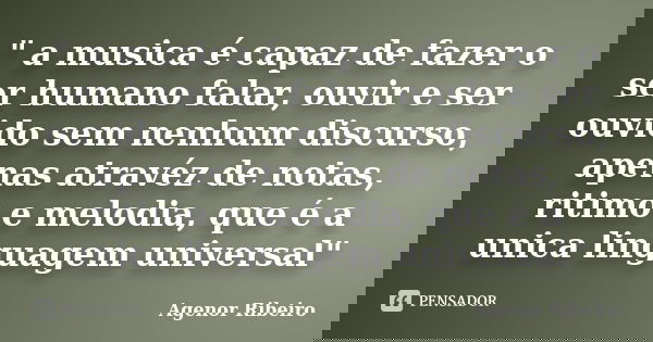 " a musica é capaz de fazer o ser humano falar, ouvir e ser ouvido sem nenhum discurso, apenas atravéz de notas, ritimo e melodia, que é a unica linguagem ... Frase de Agenor Ribeiro.