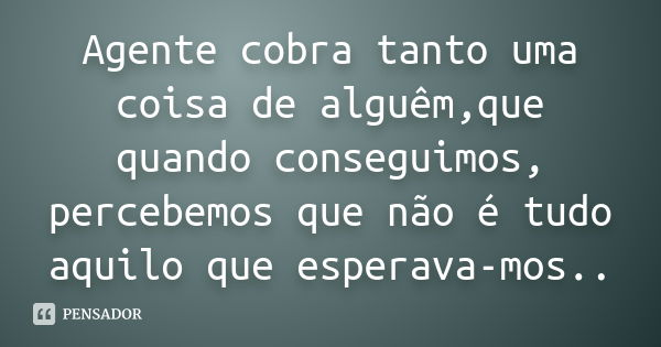 Agente cobra tanto uma coisa de alguêm,que quando conseguimos, percebemos que não é tudo aquilo que esperava-mos..