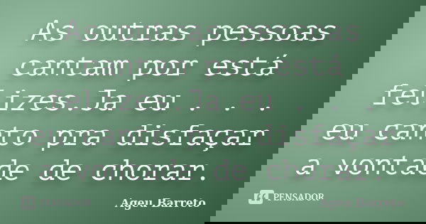 As outras pessoas cantam por está felizes.Ja eu . . . eu canto pra disfaçar a vontade de chorar.... Frase de Ageu Barreto.