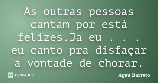 As outras pessoas cantam por está felizes.Ja eu . . . eu canto pra disfaçar a vontade de chorar.... Frase de Ageu Barreto.