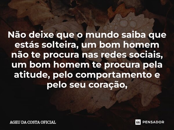 Não deixe que o mundo saiba que estás solteira, um bom homem não te procura nas redes sociais, um bom homem te procura pela atitude, pelo comportamento e pelo s... Frase de AGEU DA COSTA OFICIAL.