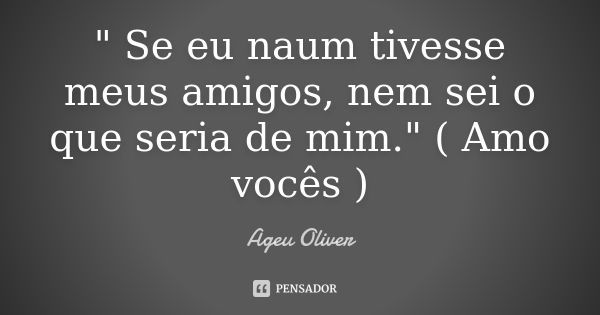 " Se eu naum tivesse meus amigos, nem sei o que seria de mim." ( Amo vocês )... Frase de Ageu oliver.