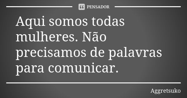 Aqui somos todas mulheres. Não precisamos de palavras para comunicar.... Frase de Aggretsuko.