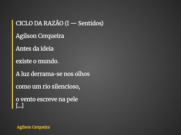 CICLO DA RAZÃO (I — Sentidos) Agilson Cerqueira Antes da ideia existe o mundo. A luz derrama-se nos olhos como um rio silencioso, o vento escreve na pele sua ca... Frase de Agilson Cerqueira.