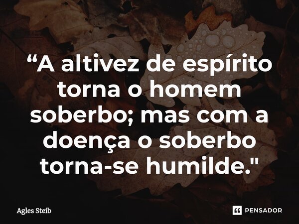 “A altivez de espírito ⁠torna o homem soberbo; mas com a doença o soberbo torna-se humilde."... Frase de Agles Steib.