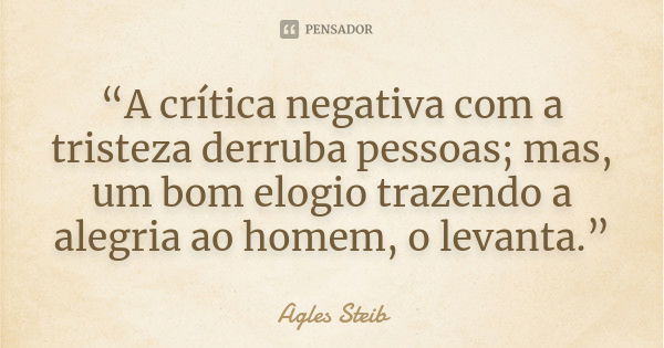 “A crítica negativa com a tristeza derruba pessoas; mas, um bom elogio trazendo a alegria ao homem, o levanta.”... Frase de Agles Steib.