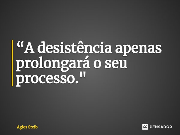 “A desistência apenas prolongará o seu processo."... Frase de Agles Steib.
