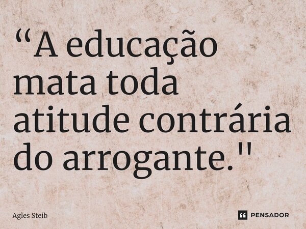 ⁠“A educação mata toda atitude contrária do arrogante."... Frase de Agles Steib.
