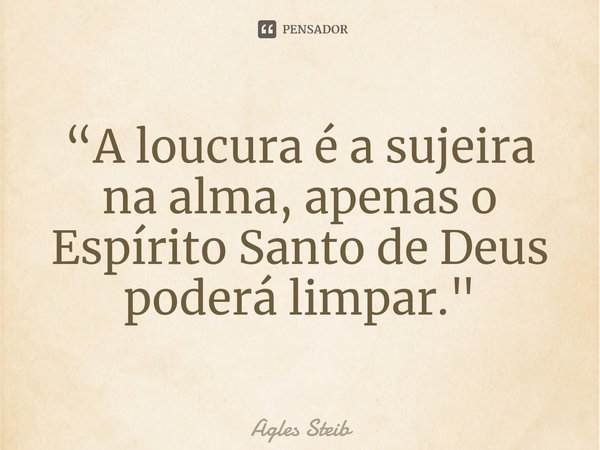 ⁠“A loucura é a sujeira na alma, apenas o Espírito Santo de Deus poderá limpar."... Frase de Agles Steib.