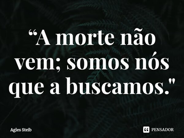 “A morte não vem; somos nós que a buscamos."⁠... Frase de Agles Steib.