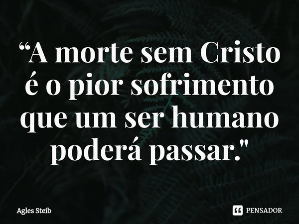 ⁠“A morte sem Cristo é o pior sofrimento que um ser humano poderá passar."... Frase de Agles Steib.