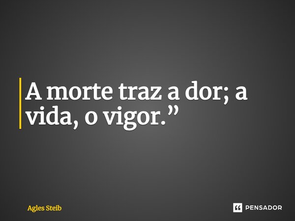 A morte traz a dor; a vida, o vigor.”... Frase de Agles Steib.