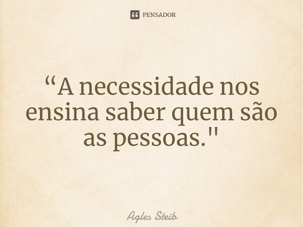 “A necessidade nos ensina saber quem são as pessoas."... Frase de Agles Steib.