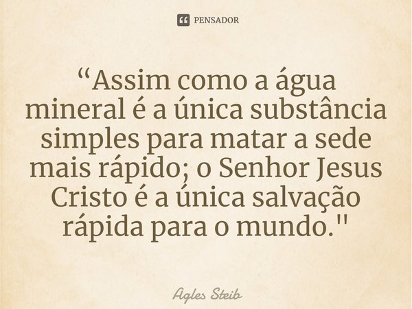 “⁠Assim como a água mineral é a única substância simples para matar a sede mais rápido; o Senhor Jesus Cristo é a única salvação rápida para o mundo."... Frase de Agles Steib.