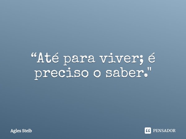 ⁠“Até para viver; é preciso o saber."... Frase de Agles Steib.