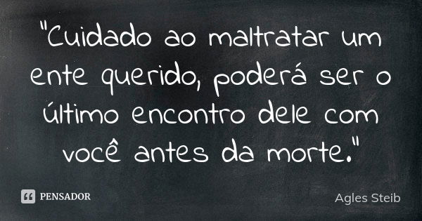 “Cuidado ao maltratar um ente querido, poderá ser o último encontro dele com você antes da morte."... Frase de Agles Steib.