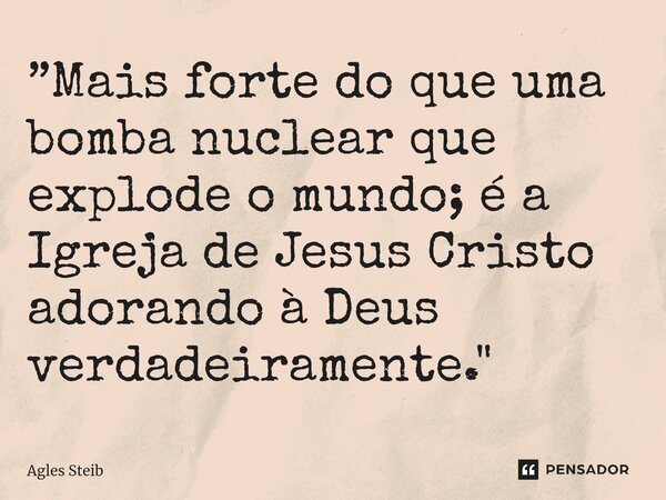 ⁠”Mais forte do que uma bomba nuclear que explode o mundo; é a Igreja de Jesus Cristo adorando à Deus verdadeiramente."... Frase de Agles Steib.