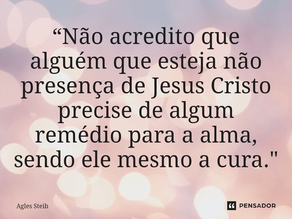 ⁠“Não acredito que alguém que esteja não presença de Jesus Cristo precise de algum remédio para a alma, sendo ele mesmo a cura."... Frase de Agles Steib.