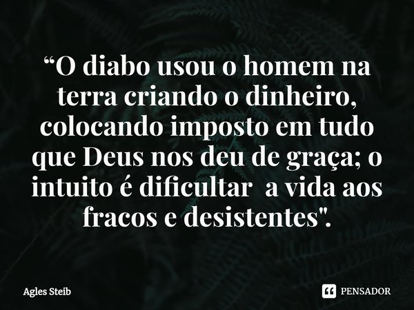 ⁠“O diabo usou o homem na terra criando o dinheiro, colocando imposto em tudo que Deus nos deu de graça; o intuito é dificultar a vida aos fracos e desistentes&... Frase de Agles Steib.