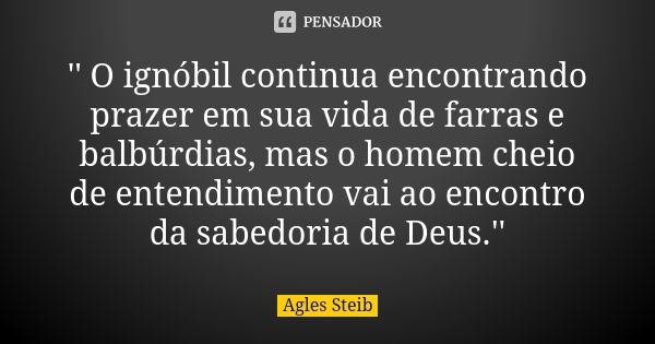 '' O ignóbil continua encontrando prazer em sua vida de farras e balbúrdias, mas o homem cheio de entendimento vai ao encontro da sabedoria de Deus.''... Frase de Agles Steib.