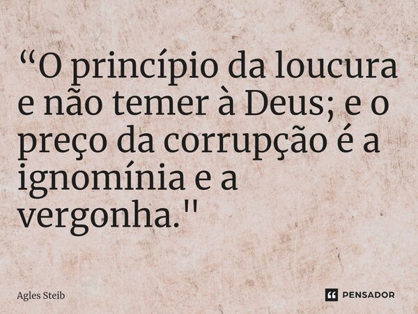 ⁠“O princípio da loucura e não temer à Deus; e o preço da corrupção é a ignomínia e a vergonha."... Frase de Agles Steib.