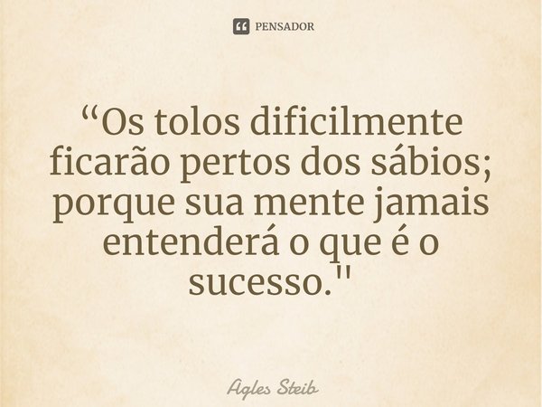 ⁠“Os tolos dificilmente ficarão pertos dos sábios; porque sua mente jamais entenderá o que é o sucesso."... Frase de Agles Steib.