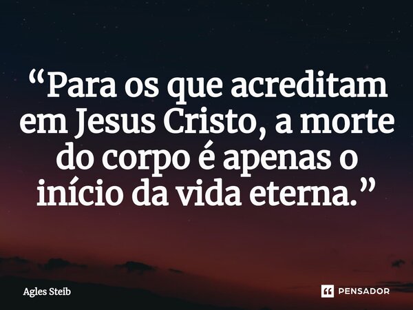 ⁠“Para os que acreditam em Jesus Cristo, a morte do corpo é apenas o início da vida eterna.”... Frase de Agles Steib.