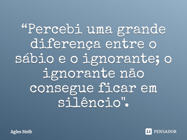 ⁠“Percebi uma grande diferença entre o sábio e o ignorante; o ignorante não consegue ficar em silêncio".... Frase de Agles Steib.