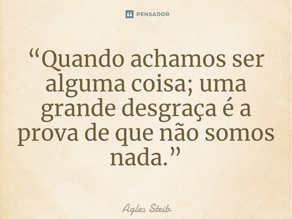⁠“Quando achamos ser alguma coisa; uma grande desgraça é a prova de que não somos nada.”... Frase de Agles Steib.
