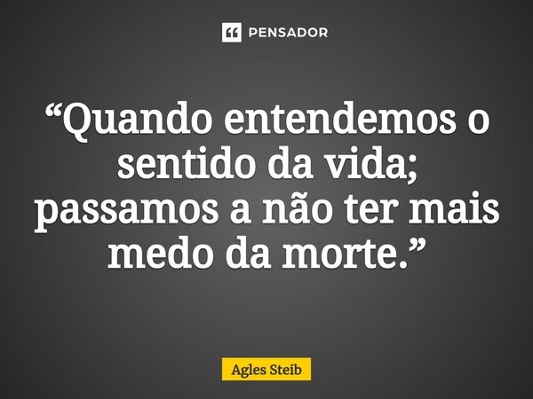 ⁠“Quando entendemos o sentido da vida; passamos a não ter mais medo da morte.”... Frase de Agles Steib.